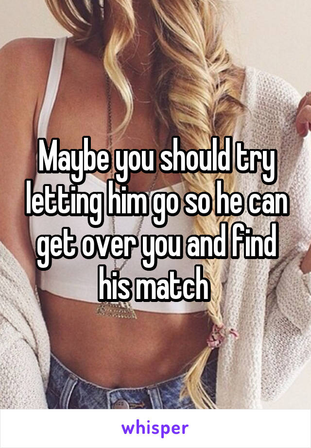 Maybe you should try letting him go so he can get over you and find his match 