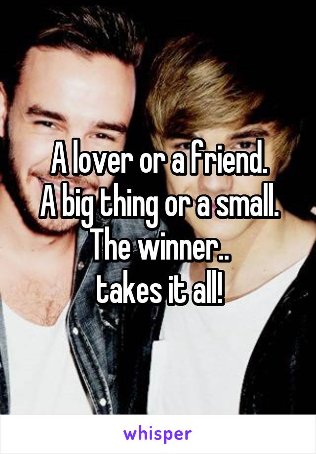 A lover or a friend.
A big thing or a small.
The winner..
takes it all!