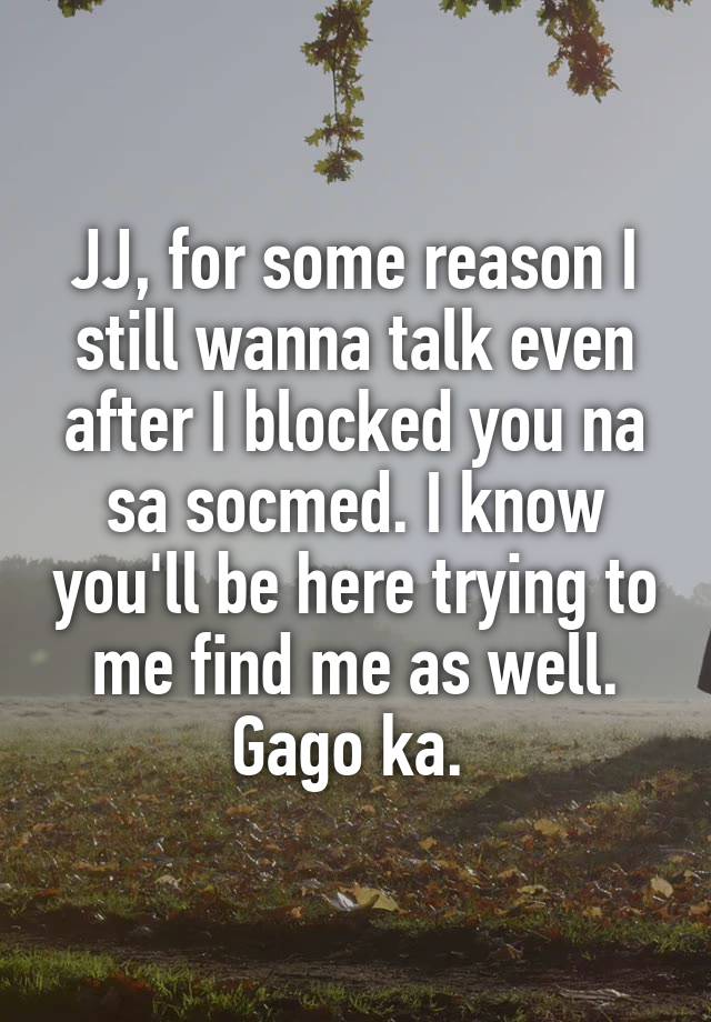 JJ, for some reason I still wanna talk even after I blocked you na sa socmed. I know you'll be here trying to me find me as well. Gago ka. 