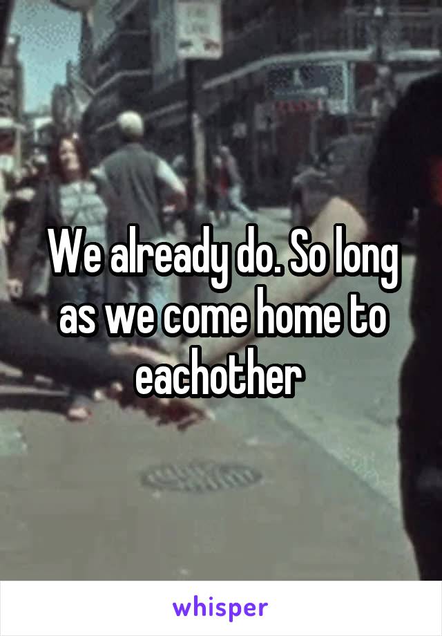 We already do. So long as we come home to eachother 