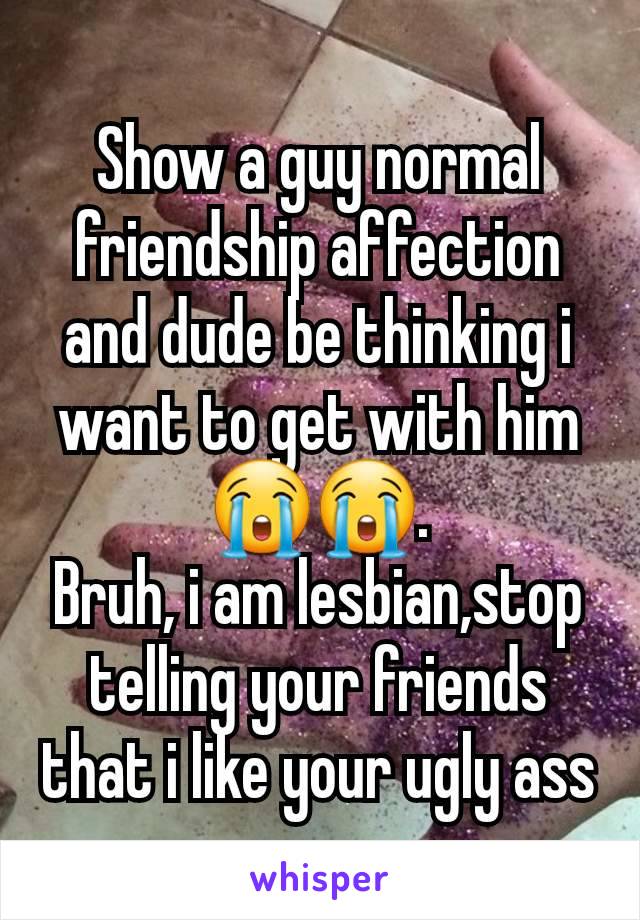 Show a guy normal friendship affection and dude be thinking i want to get with him😭😭.
Bruh, i am lesbian,stop telling your friends that i like your ugly ass