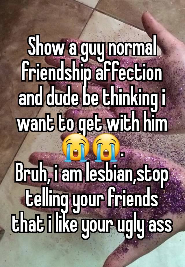 Show a guy normal friendship affection and dude be thinking i want to get with him😭😭.
Bruh, i am lesbian,stop telling your friends that i like your ugly ass