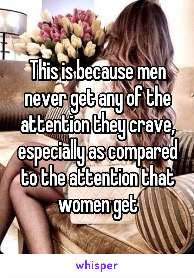 This is because men never get any of the attention they crave, especially as compared to the attention that women get