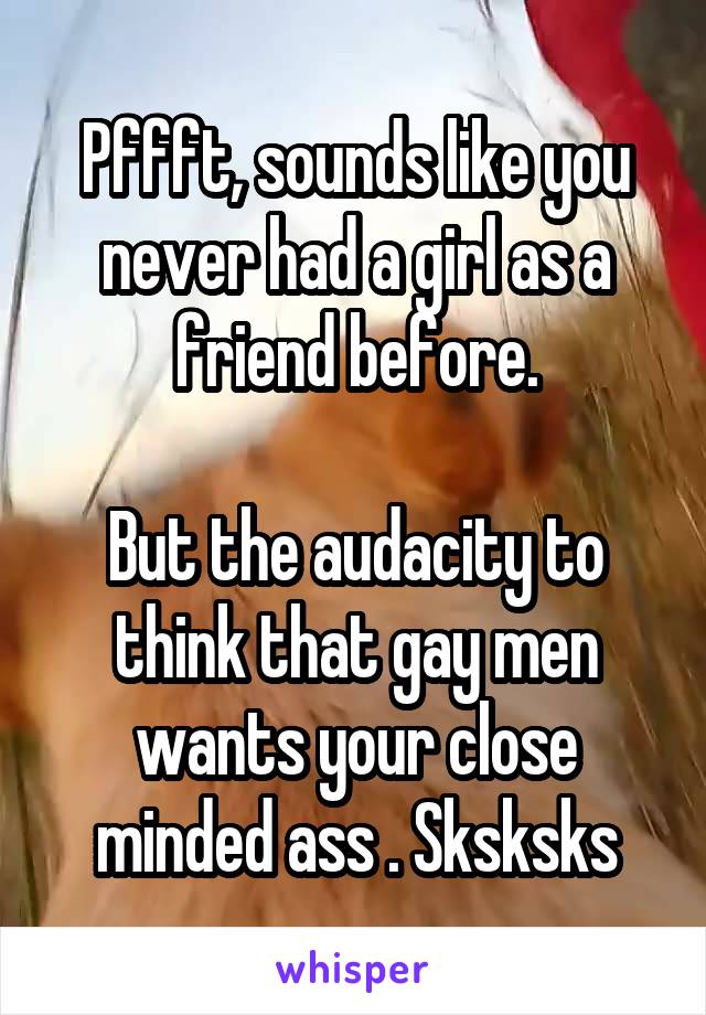 Pffft, sounds like you never had a girl as a friend before.

But the audacity to think that gay men wants your close minded ass . Sksksks