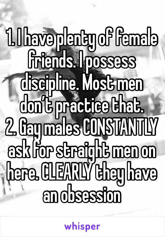 1. I have plenty of female friends. I possess discipline. Most men don’t practice that.
2. Gay males CONSTANTLY ask for straight men on here. CLEARLY they have an obsession 