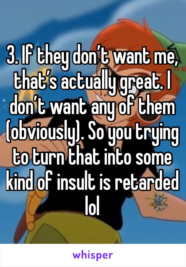 3. If they don’t want me, that’s actually great. I don’t want any of them (obviously). So you trying to turn that into some kind of insult is retarded lol