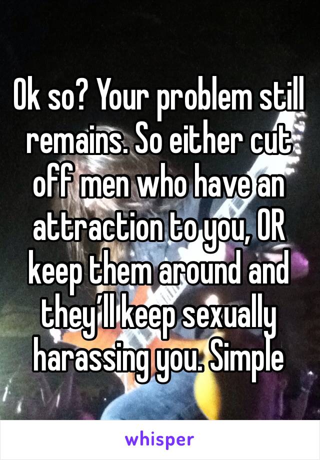 Ok so? Your problem still remains. So either cut off men who have an attraction to you, OR keep them around and they’ll keep sexually harassing you. Simple 