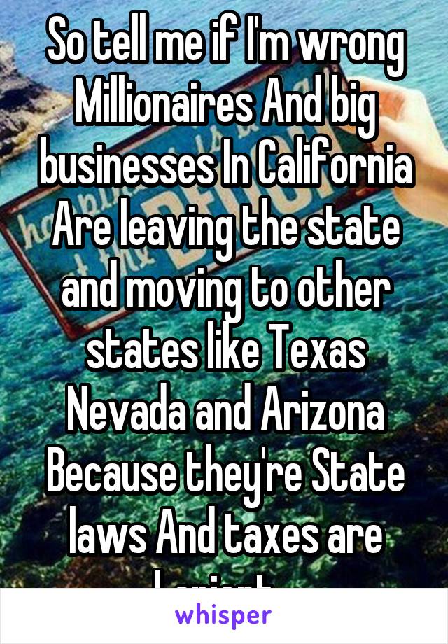 So tell me if I'm wrong Millionaires And big businesses In California Are leaving the state and moving to other states like Texas Nevada and Arizona Because they're State laws And taxes are Lenient...