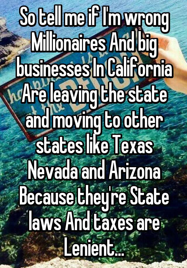 So tell me if I'm wrong Millionaires And big businesses In California Are leaving the state and moving to other states like Texas Nevada and Arizona Because they're State laws And taxes are Lenient...