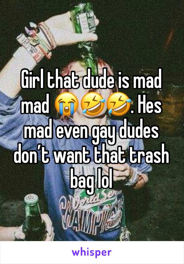 Girl that dude is mad mad 😭🤣🤣. Hes mad even gay dudes don’t want that trash bag lol 