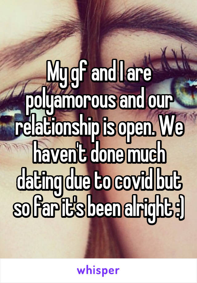 My gf and I are polyamorous and our relationship is open. We haven't done much dating due to covid but so far it's been alright :)