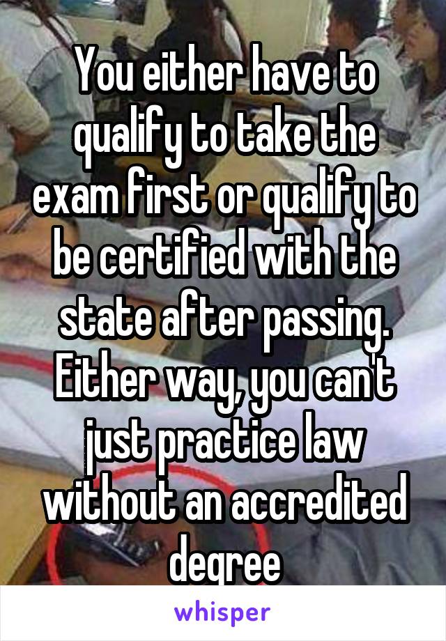 You either have to qualify to take the exam first or qualify to be certified with the state after passing. Either way, you can't just practice law without an accredited degree