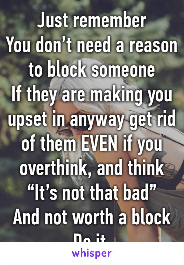 Just remember 
You don’t need a reason to block someone 
If they are making you upset in anyway get rid of them EVEN if you overthink, and think 
“It’s not that bad”
And not worth a block 
Do it. 