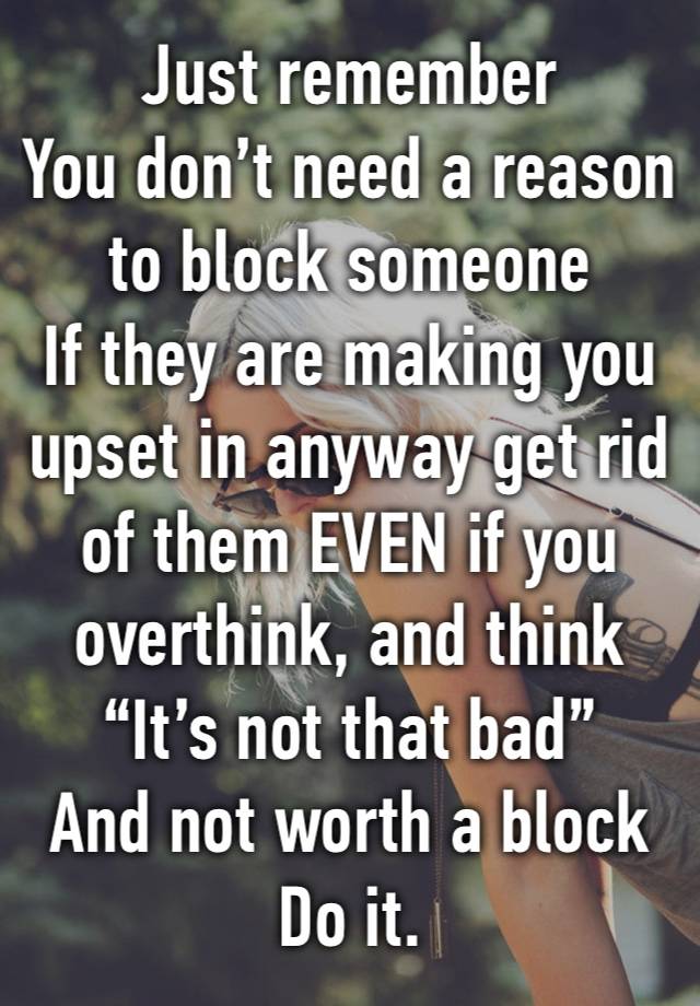 Just remember 
You don’t need a reason to block someone 
If they are making you upset in anyway get rid of them EVEN if you overthink, and think 
“It’s not that bad”
And not worth a block 
Do it. 