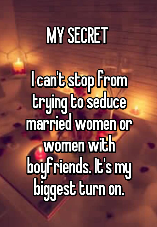 MY SECRET 

I can't stop from trying to seduce married women or women with boyfriends. It's my biggest turn on.