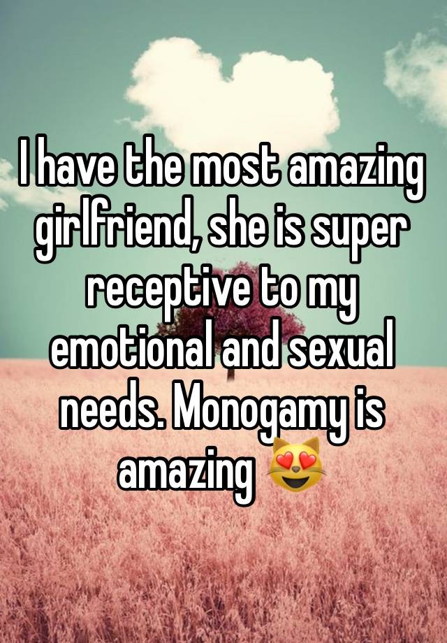 I have the most amazing girlfriend, she is super receptive to my emotional and sexual needs. Monogamy is amazing 😻