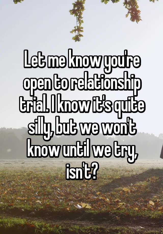 Let me know you're open to relationship trial. I know it's quite silly, but we won't know until we try, isn't?