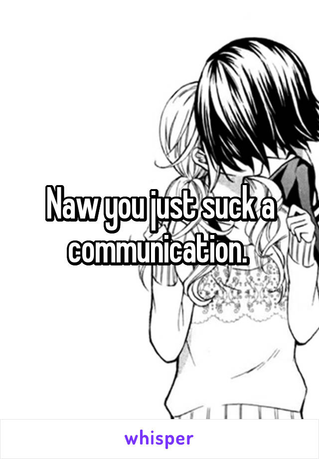 Naw you just suck a communication. 