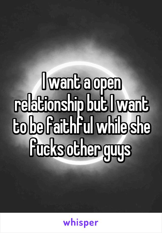 I want a open relationship but I want to be faithful while she fucks other guys 