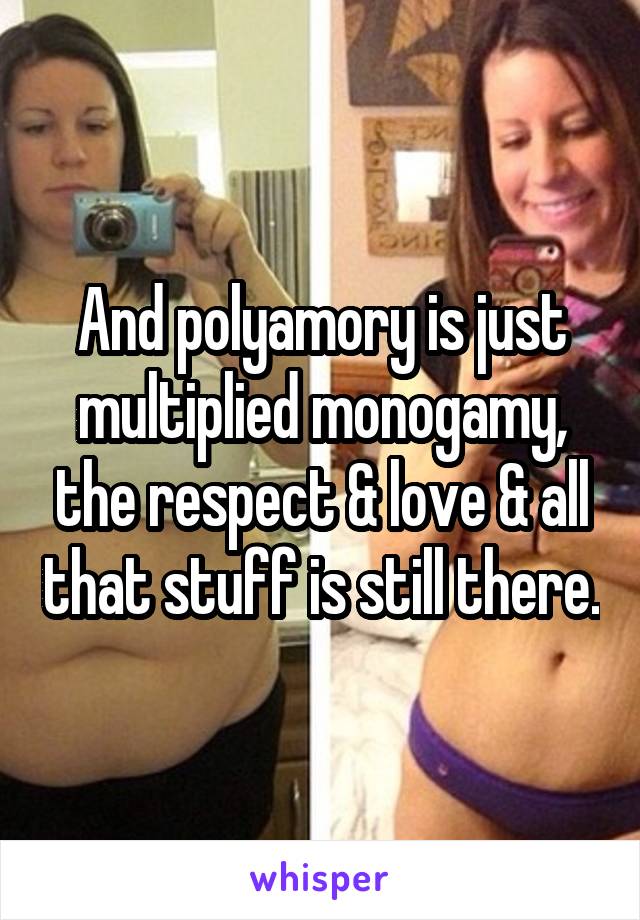 And polyamory is just multiplied monogamy, the respect & love & all that stuff is still there.