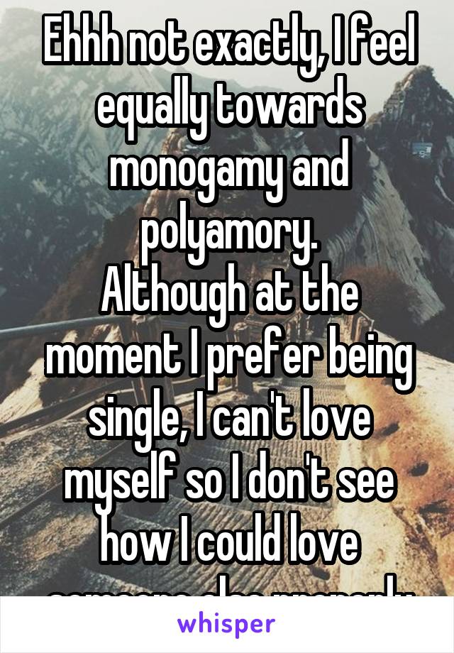 Ehhh not exactly, I feel equally towards monogamy and polyamory.
Although at the moment I prefer being single, I can't love myself so I don't see how I could love someone else properly