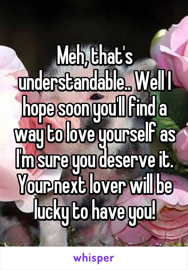 Meh, that's understandable.. Well I hope soon you'll find a way to love yourself as I'm sure you deserve it. Your next lover will be lucky to have you!