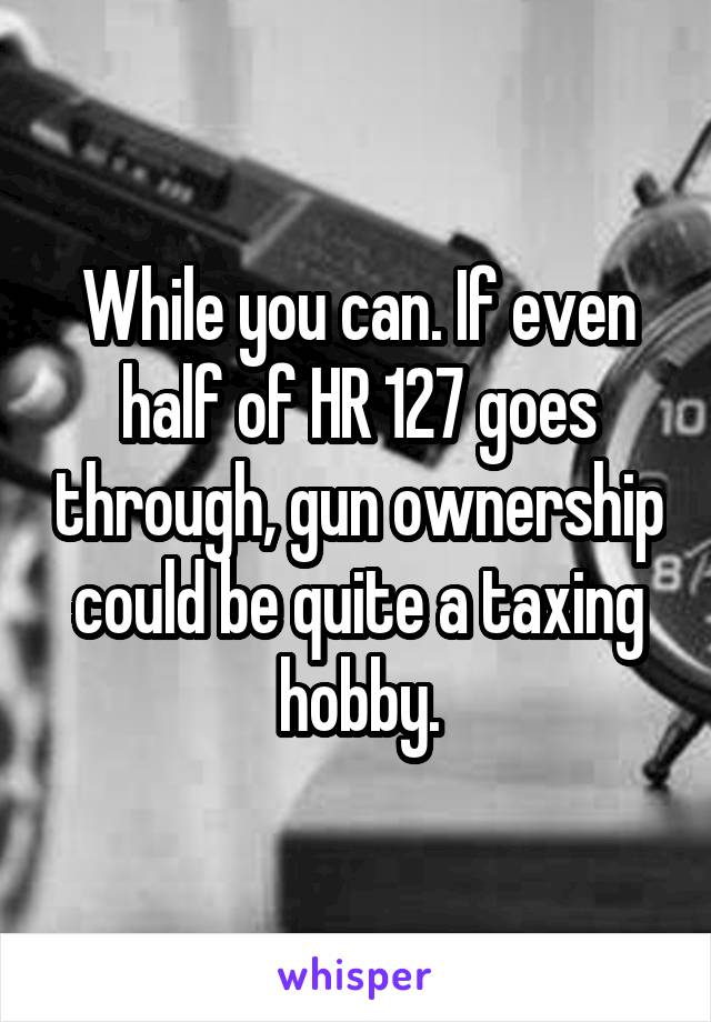 While you can. If even half of HR 127 goes through, gun ownership could be quite a taxing hobby.