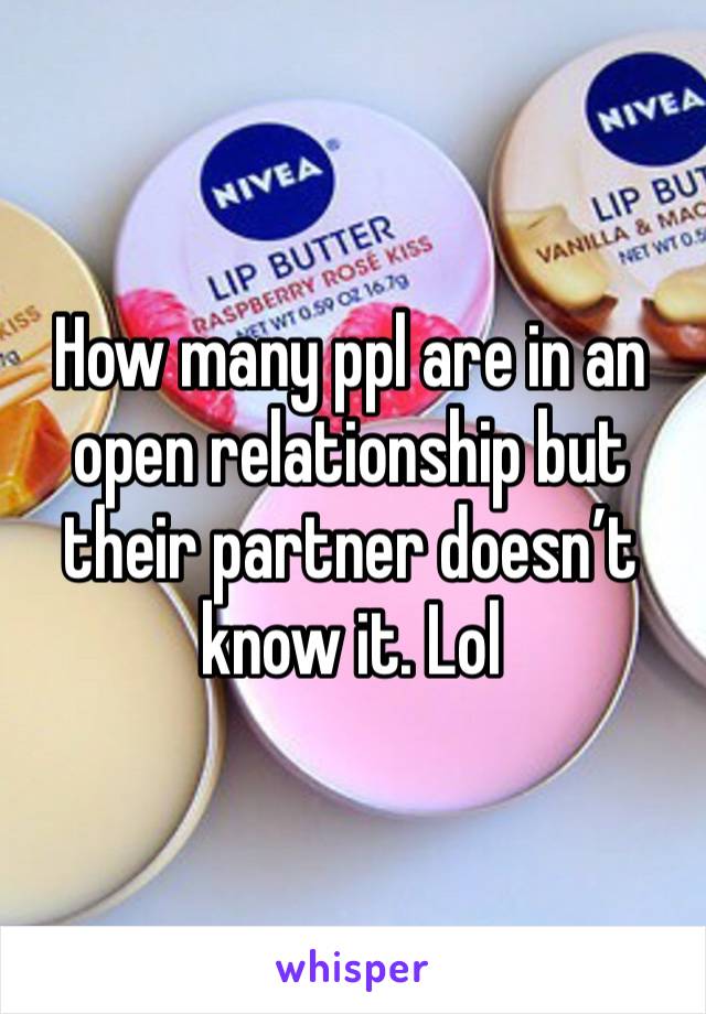 How many ppl are in an open relationship but their partner doesn’t know it. Lol