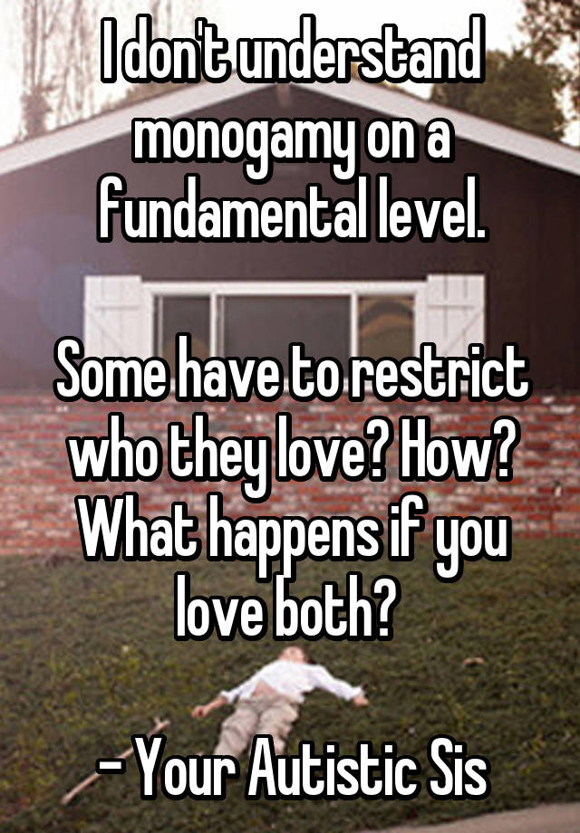 I don't understand monogamy on a fundamental level.

Some have to restrict who they love? How? What happens if you love both? 

- Your Autistic Sis