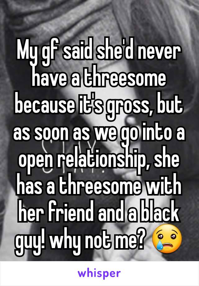 My gf said she'd never have a threesome because it's gross, but as soon as we go into a open relationship, she has a threesome with her friend and a black guy! why not me? 😢