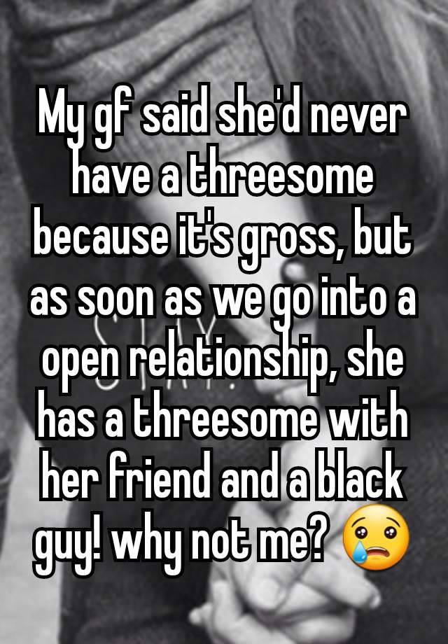 My gf said she'd never have a threesome because it's gross, but as soon as we go into a open relationship, she has a threesome with her friend and a black guy! why not me? 😢