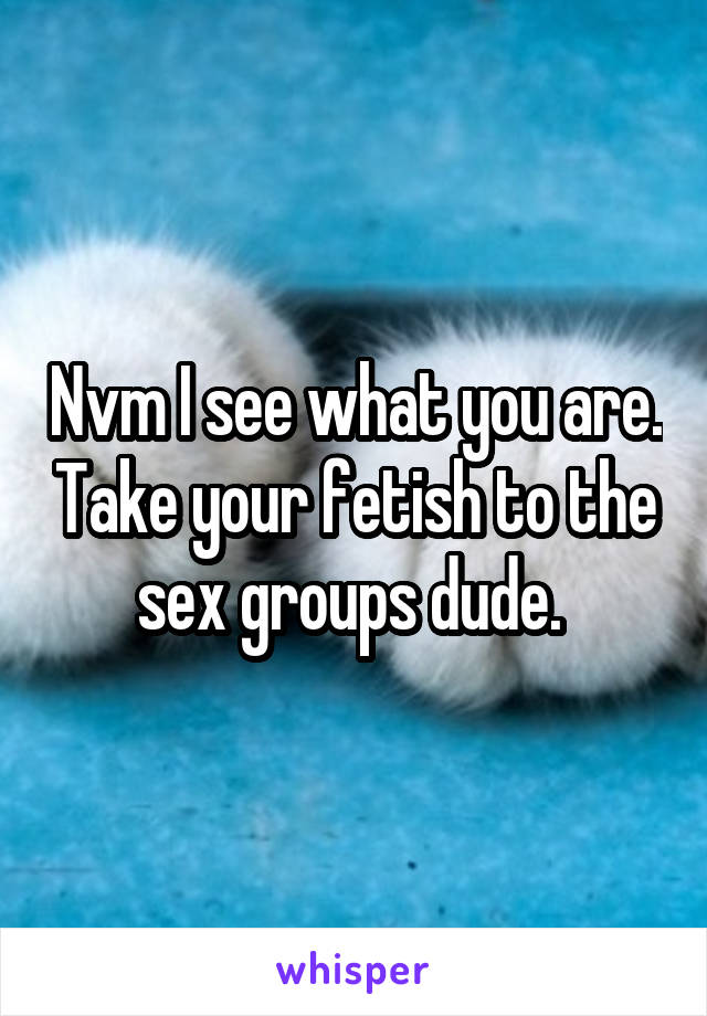 Nvm I see what you are. Take your fetish to the sex groups dude. 