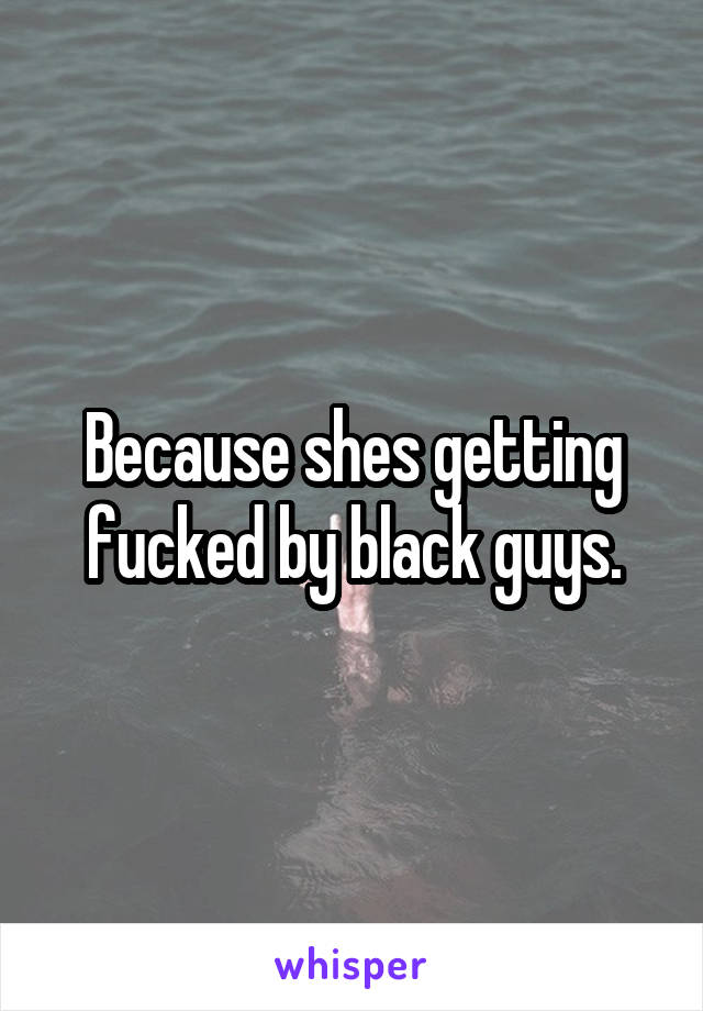 Because shes getting fucked by black guys.