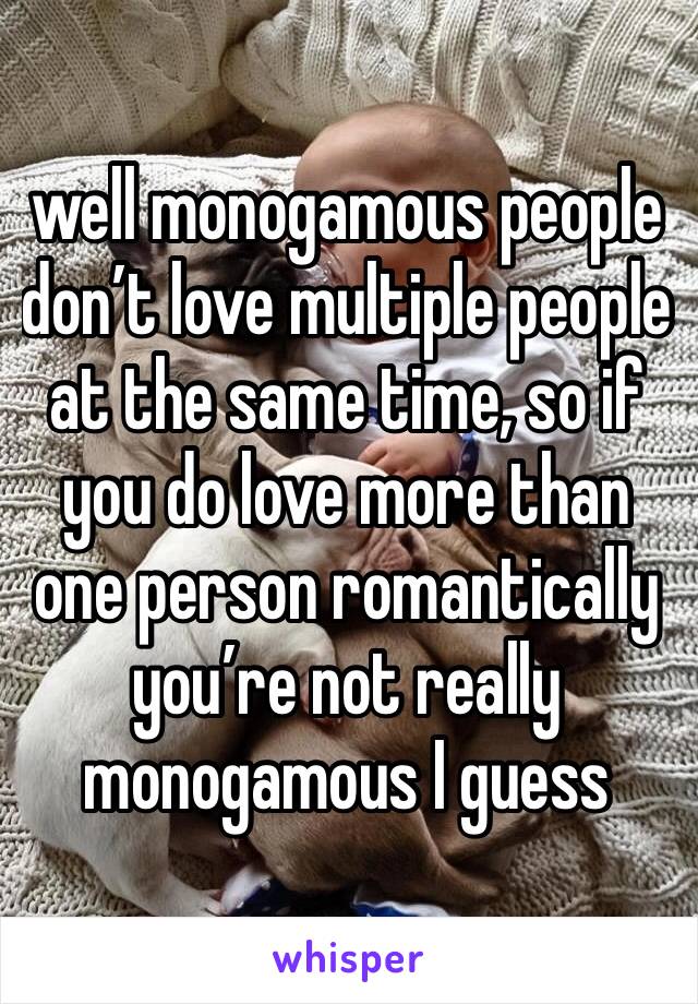 well monogamous people don’t love multiple people at the same time, so if you do love more than one person romantically you’re not really monogamous I guess