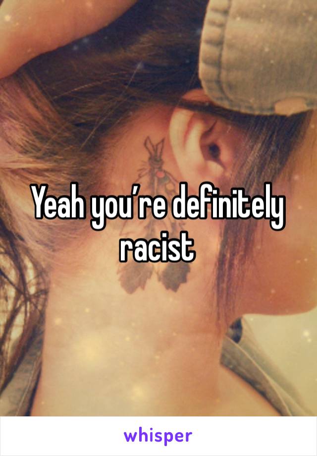 Yeah you’re definitely racist