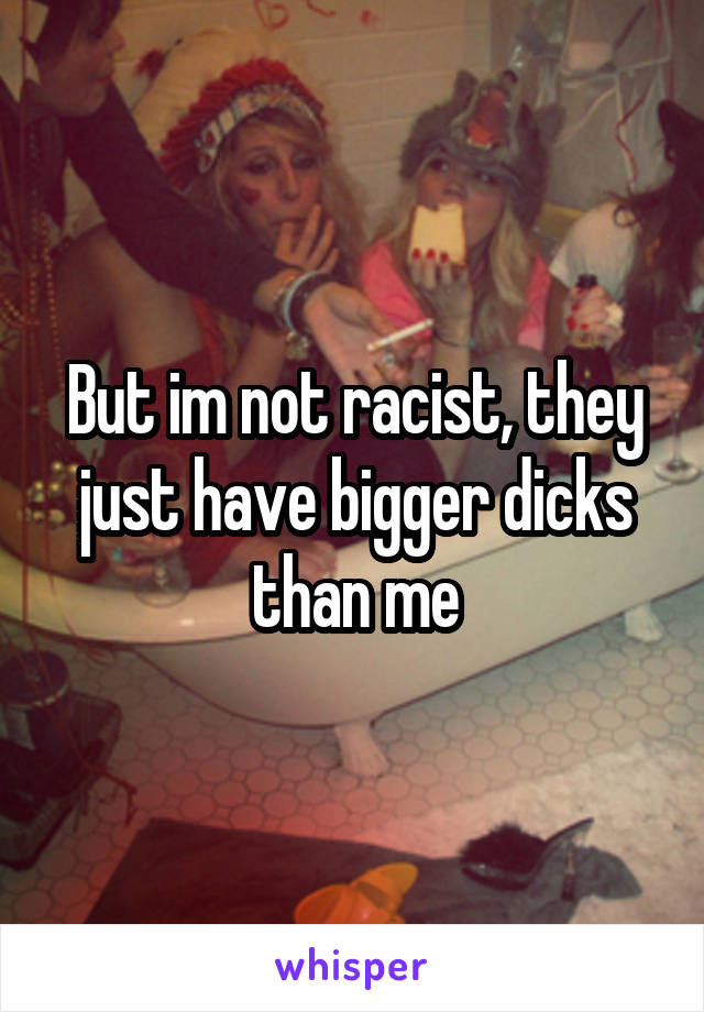 But im not racist, they just have bigger dicks than me