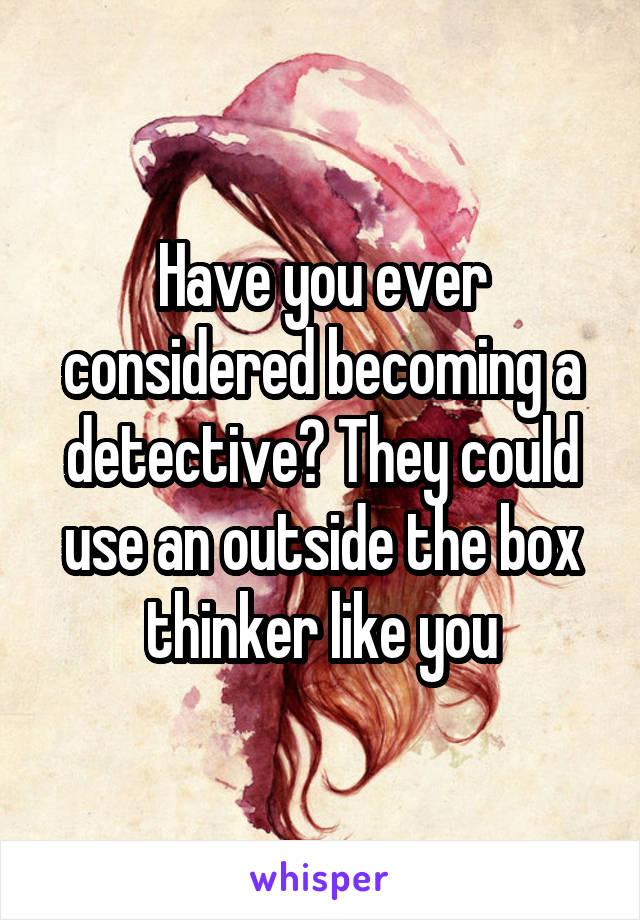 Have you ever considered becoming a detective? They could use an outside the box thinker like you