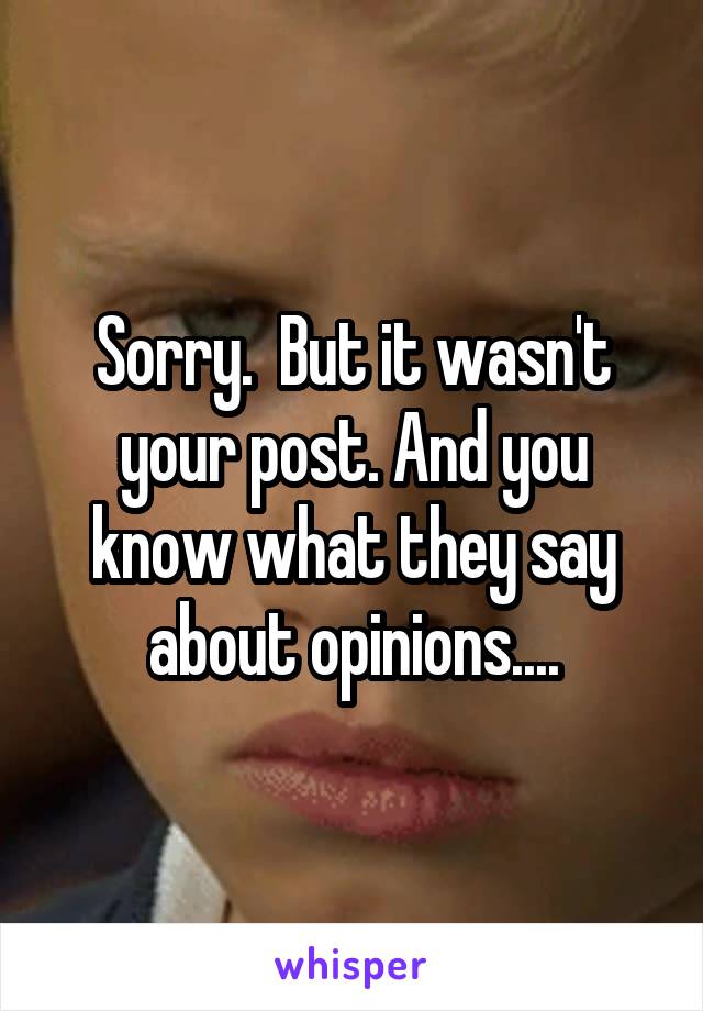 Sorry.  But it wasn't your post. And you know what they say about opinions....