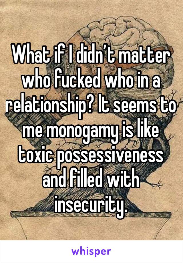 What if I didn’t matter who fucked who in a relationship? It seems to me monogamy is like toxic possessiveness and filled with insecurity.