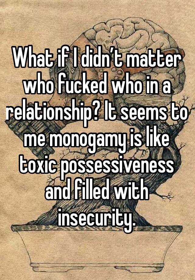 What if I didn’t matter who fucked who in a relationship? It seems to me monogamy is like toxic possessiveness and filled with insecurity.