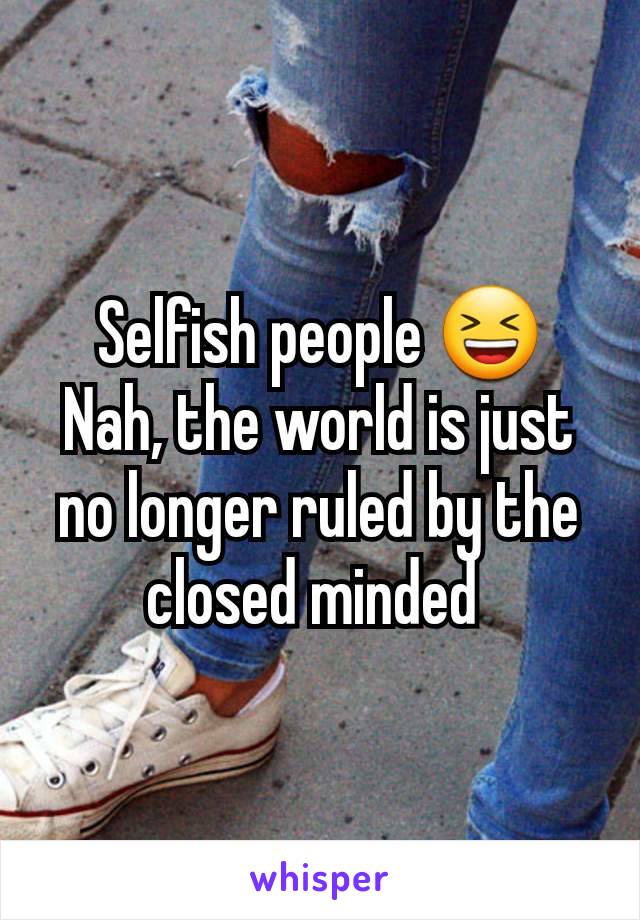 Selfish people 😆
Nah, the world is just no longer ruled by the closed minded 