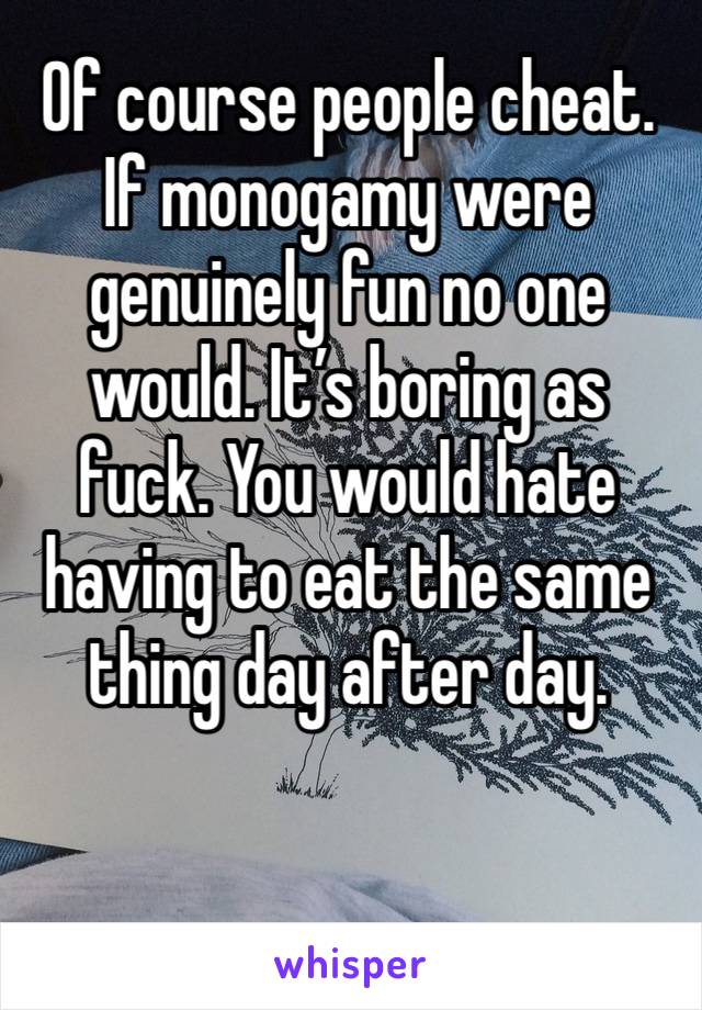 Of course people cheat. If monogamy were genuinely fun no one would. It’s boring as fuck. You would hate having to eat the same thing day after day. 