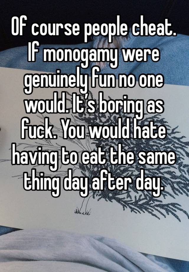 Of course people cheat. If monogamy were genuinely fun no one would. It’s boring as fuck. You would hate having to eat the same thing day after day. 