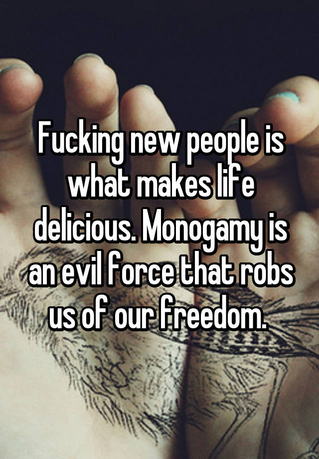 Fucking new people is what makes life delicious. Monogamy is an evil force that robs us of our freedom. 