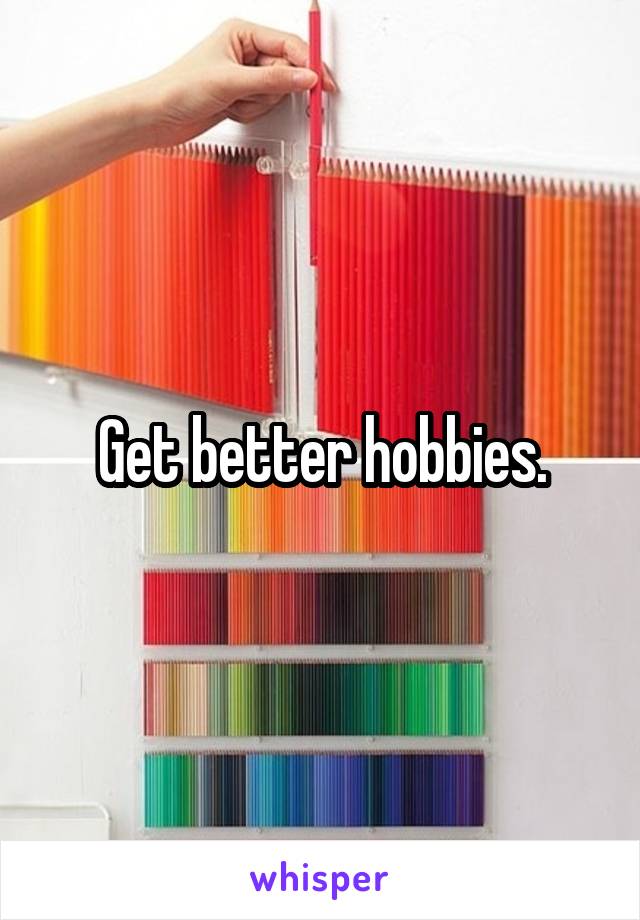 Get better hobbies.