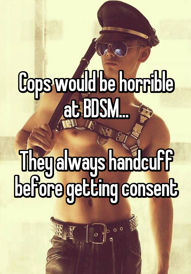 Cops would be horrible at BDSM...

They always handcuff before getting consent