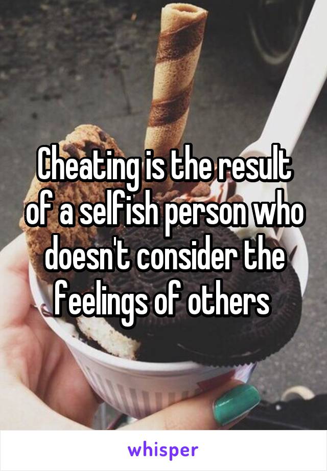 Cheating is the result of a selfish person who doesn't consider the feelings of others 