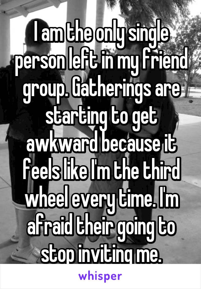 I am the only single person left in my friend group. Gatherings are starting to get awkward because it feels like I'm the third wheel every time. I'm afraid their going to stop inviting me.