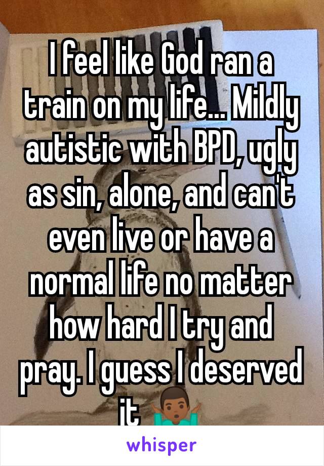 I feel like God ran a train on my life... Mildly autistic with BPD, ugly as sin, alone, and can't even live or have a normal life no matter how hard I try and pray. I guess I deserved it 🤷🏾‍♂️