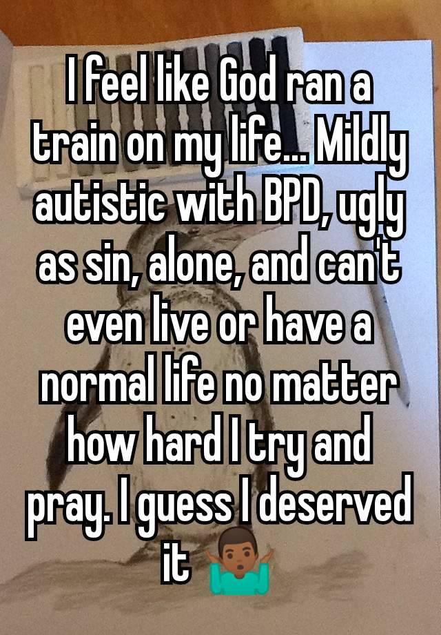 I feel like God ran a train on my life... Mildly autistic with BPD, ugly as sin, alone, and can't even live or have a normal life no matter how hard I try and pray. I guess I deserved it 🤷🏾‍♂️